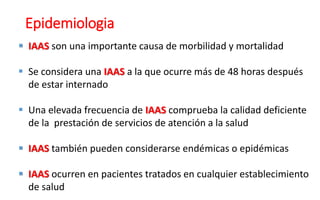 Epidemiologia
 IAAS son una importante causa de morbilidad y mortalidad
 Se considera una IAAS a la que ocurre más de 48 horas después
de estar internado
 Una elevada frecuencia de IAAS comprueba la calidad deficiente
de la prestación de servicios de atención a la salud
 IAAS también pueden considerarse endémicas o epidémicas
 IAAS ocurren en pacientes tratados en cualquier establecimiento
de salud
 