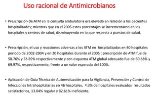 Uso racional de Antimicrobianos
• Prescripción de ATM en la consulta ambulatoria era elevada en relación a los pacientes
hospitalizados; mientras que en el 2005 estos porcentajes se incrementaron en los
hospitales y centros de salud, disminuyendo en lo que respecta a puestos de salud.
• Prescripción, el uso y reacciones adversas a los ATM en hospitalizados en 40 hospitales
período de 2002-2004 y en 20 hospitales durante el 2005 : prescripción de ATM fue de
58.76% y 58.89% respectivamente y con esquema ATM global adecuado fue de 60.88% y
69.97%, respectivamente, frente a un valor esperado del 100%.
• Aplicación de Guía Técnica de Autoevaluación para la Vigilancia, Prevención y Control de
Infecciones Intrahospitalarias en 46 hospitales, 4.3% de hospitales evaluados resultados
satisfactorios, 13.04% regular y 82.61% ineficiente.
 