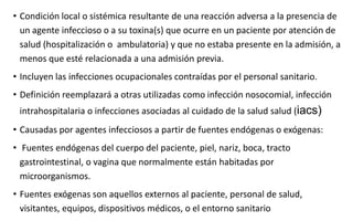 • Condición local o sistémica resultante de una reacción adversa a la presencia de
un agente infeccioso o a su toxina(s) que ocurre en un paciente por atención de
salud (hospitalización o ambulatoria) y que no estaba presente en la admisión, a
menos que esté relacionada a una admisión previa.
• Incluyen las infecciones ocupacionales contraídas por el personal sanitario.
• Definición reemplazará a otras utilizadas como infección nosocomial, infección
intrahospitalaria o infecciones asociadas al cuidado de la salud salud (iacs)
• Causadas por agentes infecciosos a partir de fuentes endógenas o exógenas:
• Fuentes endógenas del cuerpo del paciente, piel, nariz, boca, tracto
gastrointestinal, o vagina que normalmente están habitadas por
microorganismos.
• Fuentes exógenas son aquellos externos al paciente, personal de salud,
visitantes, equipos, dispositivos médicos, o el entorno sanitario
 