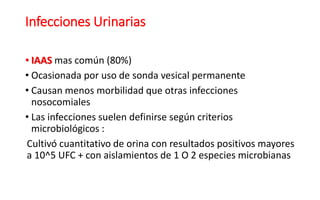 Infecciones Urinarias
• IAAS mas común (80%)
• Ocasionada por uso de sonda vesical permanente
• Causan menos morbilidad que otras infecciones
nosocomiales
• Las infecciones suelen definirse según criterios
microbiológicos :
Cultivó cuantitativo de orina con resultados positivos mayores
a 10^5 UFC + con aislamientos de 1 O 2 especies microbianas
 