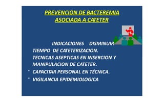 ASOCIADA A CATETER
PREVENCION DE BACTEREMIA
ASOCIADA A CATETER
INDICACIONES DISMINUIR
TIEMPO DE CATETERIZACION.
TECNICAS ASEPTICAS EN INSERCION Y
MANIPULACION DE CATETER.
° CAPACITAR PERSONAL EN TÉCNICA.
° VIGILANCIA EPIDEMIOLOGICA
 
