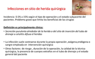 Infecciones en sitio de herida quirúrgica
Incidencia 0.5% a 15% según el tipo de operación y el estado subyacente del
pacientes .Problema grave que limita los beneficios de las cirugías
Definición es principalmente clínica:
• Secreción purulenta alrededor de la herida o del sitio de inserción del tubo de
drenaje o celulitis difusa el heridas
• La infección suele contraerse durante la propia operación ,exógena,endógena o
sangre empleada en intervención quirúrgica
• Otros factores de riesgo , duración de la operación, la calidad de la técnica
quirúrgica, la presencia de cuerpos extraños en el tubo de drenaje y el estado
general del paciente
 