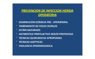 PREVENCION DE INFECCION HERIDA
OPERATORIA
° DISMINUCION ESTANCIA PRE ‐ OPERATORIA.
° TRATAMIENTO DE FOCOS DISTALES.
° EVITAR RAZURADO.
° ANTIBIOTICO PROFILACTICO SEGÚN PROTOCOLO.
° TECNICAS QUIRURGICAS APROPIADAS.
° TECNICAS ASEPTICAS.
° VIGILANCIA EPIDEMIOLOGICA.
 