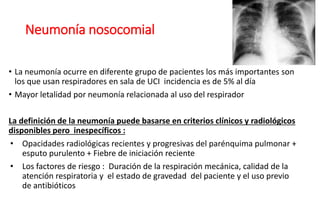 Neumonía nosocomial
• La neumonía ocurre en diferente grupo de pacientes los más importantes son
los que usan respiradores en sala de UCI incidencia es de 5% al día
• Mayor letalidad por neumonía relacionada al uso del respirador
La definición de la neumonía puede basarse en criterios clínicos y radiológicos
disponibles pero inespecíficos :
• Opacidades radiológicas recientes y progresivas del parénquima pulmonar +
esputo purulento + Fiebre de iniciación reciente
• Los factores de riesgo : Duración de la respiración mecánica, calidad de la
atención respiratoria y el estado de gravedad del paciente y el uso previo
de antibióticos
 