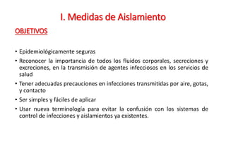 OBJETIVOS
• Epidemiológicamente seguras
• Reconocer la importancia de todos los fluidos corporales, secreciones y
excreciones, en la transmisión de agentes infecciosos en los servicios de
salud
• Tener adecuadas precauciones en infecciones transmitidas por aire, gotas,
y contacto
• Ser simples y fáciles de aplicar
• Usar nueva terminología para evitar la confusión con los sistemas de
control de infecciones y aislamientos ya existentes.
I. Medidas de Aislamiento
 