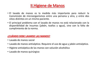 II.Higiene de Manos
• El lavado de manos es la medida más importante para reducir la
transmisión de microorganismos entre una persona y otra, y entre dos
sitios distintos en un mismo paciente.
• El principal problema con el lavado de manos no está relacionado con la
disponibilidad de insumos (jabón, toallas y agua), sino con la falta de
cumplimiento de la norma.
¿CUÁNDO DEBE LAVARSE LAS MANOS?
• Lavado de manos social
• Lavado de manos antiséptico. Requiere el uso de agua y jabón antiséptico.
• Higiene antiséptica de las manos con solución alcohólica
• Lavado de manos quirúrgico
 