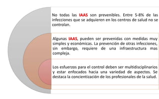 No todas las IAAS son prevenibles. Entre 5-8% de las
infecciones que se adquieren en los centros de salud no se
controlan.
Algunas IAAS, pueden ser prevenidas con medidas muy
simples y económicas. La prevención de otras infecciones,
sin embargo, requiere de una infraestructura mas
compleja.
Los esfuerzos para el control deben ser multidisciplinarios
y estar enfocados hacia una variedad de aspectos. Se
destaca la concientización de los profesionales de la salud.
 