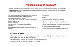 Además de las Precauciones Estándar, use las “precauciones por contacto” en pacientes con sospecha
o diagnóstico de enfermedades transmitidas por contacto directo con el paciente o, con los objetos de
uso personal, ejemplo:
RECOMENDACIONES
1. Cuarto privado, si no es posible coloque al paciente en un cuarto doble junto con otro paciente con el
mismo diagnóstico, pero sin riesgo de infección.
2. Evite trasladar al paciente, de requerirse, notificar a otros servicios.
3. Limpiar y desinfectar el equipo utilizado en el paciente.
•Pedículosis
• Sarna
• Furunculosis por estafilococo en niños
• Síndrome de piel escaldada por estafilococo
• Zoster (diseminado o en inmunocomprometidos)
• Conjuntivitis viral/hemorrágica
• Fiebres hemorrágicas virales (fiebre de lassa)
PRECAUCIONES POR CONTACTO
• Inf. gastrointestinales, respiratorias, piel, heridas, o
colonización por bacterias multirresistentes.
• Diarrea por Clostridium difficile
• Inf.por Virus para influenza, sincicial respiratorio o
enterovirus en niños.
• Difteria (cutánea)
• Herpes simple (neonatal o mucocutáneo)
• Impétigo
• Abscesos grandes (abiertos), celulitis o úlceras de
decúbito
 