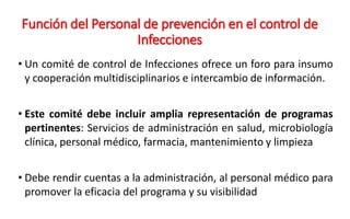 Función del Personal de prevención en el control de
Infecciones
• Un comité de control de Infecciones ofrece un foro para insumo
y cooperación multidisciplinarios e intercambio de información.
• Este comité debe incluir amplia representación de programas
pertinentes: Servicios de administración en salud, microbiología
clínica, personal médico, farmacia, mantenimiento y limpieza
• Debe rendir cuentas a la administración, al personal médico para
promover la eficacia del programa y su visibilidad
 