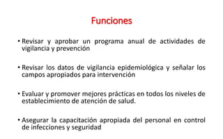 Funciones
• Revisar y aprobar un programa anual de actividades de
vigilancia y prevención
• Revisar los datos de vigilancia epidemiológica y señalar los
campos apropiados para intervención
• Evaluar y promover mejores prácticas en todos los niveles de
establecimiento de atención de salud.
• Asegurar la capacitación apropiada del personal en control
de infecciones y seguridad
 
