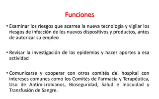 Funciones
• Examinar los riesgos que acarrea la nueva tecnología y vigilar los
riesgos de infección de los nuevos dispositivos y productos, antes
de autorizar su empleo
• Revisar la investigación de las epidemias y hacer aportes a esa
actividad
• Comunicarse y cooperar con otros comités del hospital con
intereses comunes como los Comités de Farmacia y Terapéutica,
Uso de Antimicrobianos, Bioseguridad, Salud e Inocuidad y
Transfusión de Sangre.
 