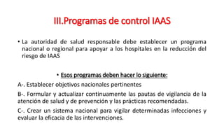 III.Programas de control IAAS
• La autoridad de salud responsable debe establecer un programa
nacional o regional para apoyar a los hospitales en la reducción del
riesgo de IAAS
• Esos programas deben hacer lo siguiente:
A-. Establecer objetivos nacionales pertinentes
B-. Formular y actualizar continuamente las pautas de vigilancia de la
atención de salud y de prevención y las prácticas recomendadas.
C-. Crear un sistema nacional para vigilar determinadas infecciones y
evaluar la eficacia de las intervenciones.
 