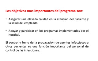 Los objetivos mas importantes del programa son:
• Asegurar una elevada calidad en la atención del paciente y
la salud del empleado.
• Apoyar y participar en los programas implementados por el
hospital.
El control y freno de la propagación de agentes infecciosos a
otros pacientes es una función importante del personal de
control de las infecciones.
 