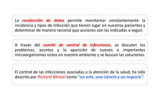 La recolección de datos permite monitorear constantemente la
incidencia y tipos de infección que tienen lugar en nuestros pacientes y
determinar de manera racional que acciones son las indicadas a seguir.
A través del comité de control de infecciones, se discuten los
problemas, asuntos y la aparición de nuevos o importantes
microorganismos vistos en nuestro ambiente y se buscan las soluciones.
El control de las infecciones asociadas a la atención de la salud, ha sido
descrito por Richard Wenzel como ‘‘un arte, una ciencia y un negocio’’.
 