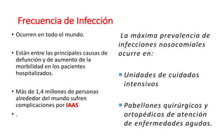 Frecuencia de Infección
• Ocurren en todo el mundo.
• Están entre las principales causas de
defunción y de aumento de la
morbilidad en los pacientes
hospitalizados.
• Más de 1,4 millones de personas
alrededor del mundo sufren
complicaciones por IAAS
• .
La máxima prevalencia de
infecciones nosocomiales
ocurre en:
 Unidades de cuidados
intensivos
 Pabellones quirúrgicos y
ortopédicos de atención
de enfermedades agudas.
 