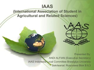 IAAS
(International Association of Student in
Agricultural and Related Sciences)
Presented By:
ANDI ALFIAN (Executive Secretary)
IAAS Indonesia Local Committee Brawijaya University
Sekrteariat: Rusunawa Blok B lt.3
 