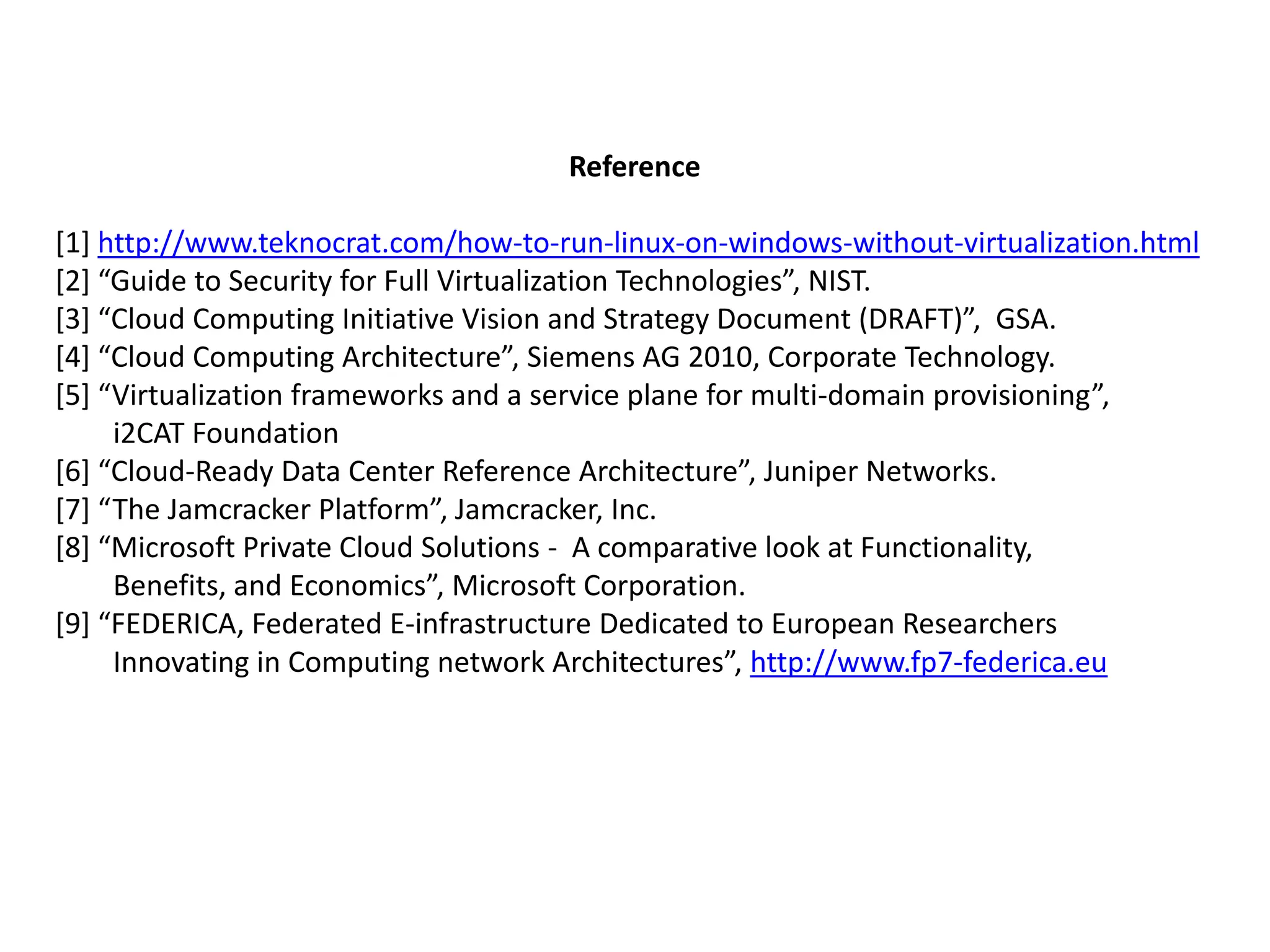 Reference
[1] http://www.teknocrat.com/how-to-run-linux-on-windows-without-virtualization.html
[2+ “Guide to Security for Full Virtualization Technologies”, NIST.
[3+ “Cloud Computing Initiative Vision and Strategy Document (DRAFT)”, GSA.
[4+ “Cloud Computing Architecture”, Siemens AG 2010, Corporate Technology.
[5+ “Virtualization frameworks and a service plane for multi-domain provisioning”,
i2CAT Foundation
[6+ “Cloud-Ready Data Center Reference Architecture”, Juniper Networks.
[7+ “The Jamcracker Platform”, Jamcracker, Inc.
[8+ “Microsoft Private Cloud Solutions - A comparative look at Functionality,
Benefits, and Economics”, Microsoft Corporation.
[9+ “FEDERICA, Federated E-infrastructure Dedicated to European Researchers
Innovating in Computing network Architectures”, http://www.fp7-federica.eu

 