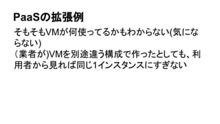 PaaSの拡張例
そもそもVMが何使ってるかもわからない(気にな
らない)
（業者が)VMを別途違う構成で作ったとしても、利
用者から見れば同じ1インスタンスにすぎない
 