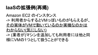 IaaSの拡張例(再掲)
Amazon EC2 のインスタンス
-> 利用者からするとVMっぽいものがもらえるが、
その実体がVMで動いているのか実機なのかは
わからない(気にしない)
-> (業者が)マシンを追加しても利用者には他と同
様にVMの1つとして扱うことができる
 