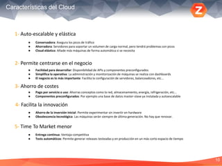 10
Características del Cloud
5- Time To Market menor
1- Auto-escalable y elástica
2- Permite centrarse en el negocio
3- Ahorro de costes
4- Facilita la innovación
● Conservadora: Asegura los picos de tráfico
● Ahorradora: Servidores para soportar un volumen de carga normal, pero tendrá problemas con picos
● Cloud elástico: Añade más máquinas de forma automática si se necesita
● Facilidad para desarrollar: Disponibilidad de APIs y componentes preconfigurados
● Simplifica la operativa: La administración y monitorización de máquinas se realiza con dashboards
● El negocio es lo más importante: Facilita la configuración de servidores, balanceadores, etc...
● Pago por servicio o uso: Ahorras conceptos como la red, almacenamiento, energía, refrigeración, etc...
● Componentes preconfigurados: Por ejemplo una base de datos master-slave ya instalada y autoescalable
● Ahorro de la inversión inicial: Permite experimentar sin invertir en hardware
● Obsolescencia tecnológica: Las máquinas serán siempre de última generación. No hay que renovar.
● Entrega continua: Ventaja competitiva
● Tests automáticos: Permite generar releases testeadas y en producción en un más corto espacio de tiempo
 