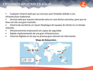 ENTORNOS APLICABLES A IaaS
• Cualquier entorno web que sus recursos sean limitados debido a una
infraestructura tradicional.
• Servicio web que requiere demanda extra en unas fechas concretas, pero que no
lleve con ello una gran inversión.
• Entorno de escritorios en cloud. Despliegue de equipos de cliente en un tiempo
reducido.
• Almacenamiento empresarial con copias de seguridad.
• Rápida implementación de una gran infraestructura.
• Entornos BigData en los que se procesa gran volumen de información.
Mapa de Datacenters
 
