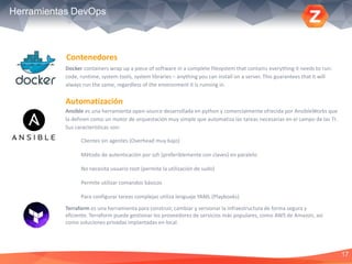 17
Herramientas DevOps
Docker containers wrap up a piece of software in a complete filesystem that contains everything it needs to run:
code, runtime, system tools, system libraries – anything you can install on a server. This guarantees that it will
always run the same, regardless of the environment it is running in.
Automatización
Contenedores
Ansible es una herramienta open-source desarrollada en python y comercialmente ofrecida por AnsibleWorks que
la definen como un motor de orquestación muy simple que automatiza las tareas necesarias en el campo de las TI.
Sus características son:
Clientes sin agentes (Overhead muy bajo)
Método de autenticación por ssh (preferiblemente con claves) en paralelo
No necesita usuario root (permite la utilización de sudo)
Permite utilizar comandos básicos
Para configurar tareas complejas utiliza lenguaje YAML (Playbooks)
Terraform es una herramienta para construir, cambiar y versionar la infraestructura de forma segura y
eficiente. Terraform puede gestionar los proveedores de servicios más populares, como AWS de Amazon, así
como soluciones privadas implantadas en local.
 