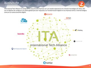 4
ALIANZA ITA
International Tech Alliance lo compone un conjunto de empresas con una amplia experiencia en el Sector tecnológico (IT, Telco, OT)
con el objetivo de configurar una oferta global para dar respuesta a la Transformación Digital en las empresas tanto a niveltecnológico
como en la nueva economía digital.
 