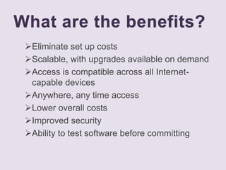 What are the benefits?
Eliminate set up costs
Scalable, with upgrades available on demand
Access is compatible across all Internet-
capable devices
Anywhere, any time access
Lower overall costs
Improved security
Ability to test software before committing
 