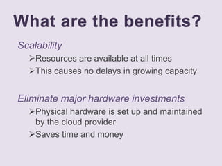 What are the benefits?
Scalability
Resources are available at all times
This causes no delays in growing capacity
Eliminate major hardware investments
Physical hardware is set up and maintained
by the cloud provider
Saves time and money
 