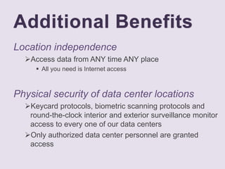 Additional Benefits
Location independence
Access data from ANY time ANY place
 All you need is Internet access
Physical security of data center locations
Keycard protocols, biometric scanning protocols and
round-the-clock interior and exterior surveillance monitor
access to every one of our data centers
Only authorized data center personnel are granted
access
 