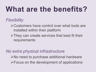 What are the benefits?
Flexibility
Customers have control over what tools are
installed within their platform
They can create services that best fit their
requirements
No extra physical infrastructure
No need to purchase additional hardware
Focus on the development of applications
 