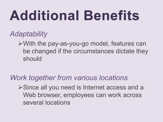 Additional Benefits
Adaptability
With the pay-as-you-go model, features can
be changed if the circumstances dictate they
should
Work together from various locations
Since all you need is Internet access and a
Web browser, employees can work across
several locations
 