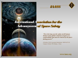 IAASS



International Association for the
 Advancem of Space Safety
            ent

                   “Over the long run the safety of all human
                   beings in the global commons of space is a
                   responsibility that must be shared by all space-
                   faring powers”

                   (G.Rodney, NASA Associated Administrator S&MA,40th IAF
                   Congress, October 1989, Beijing – China)




                                                    www.iaass.org
 