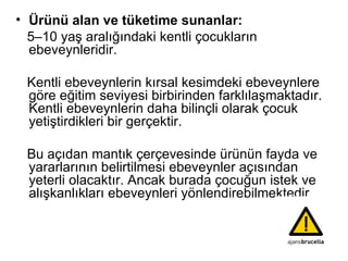 Ürünü alan ve tüketime sunanlar: 5–10 yaş aralığındaki kentli çocukların ebeveynleridir. Kentli ebeveynlerin kırsal kesimdeki ebeveynlere göre eğitim seviyesi birbirinden farklılaşmaktadır. Kentli ebeveynlerin daha bilinçli olarak çocuk yetiştirdikleri bir gerçektir.  Bu açıdan mantık çerçevesinde ürünün fayda ve yararlarının belirtilmesi ebeveynler açısından yeterli olacaktır. Ancak burada çocuğun istek ve alışkanlıkları ebeveynleri yönlendirebilmektedir 