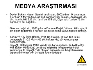 MEDYA ARAŞTIRMASI Devlet Bakanı Hasan Gemici tarafından; 2002 yılının ilk aylarında,  'Her Gün 1 Milyon Çocuğa Süt' kampanyası başladı. Ankara'da 225 bin, İstanbul'da 525 bin, İzmir'de 175 bin, Diyarbakır'da ise 75 bin öğrenciye süt dağıtıldı. Danone doğal süt, 2006 yılında Danone Doğal Süt alan 20 kişiye, 5 bin dolar değerinde 1 karatlık tek taş pırlanta yüzük hediye etmiştir. Tarım ve Köy İşleri Bakanı Prof. Dr. Gökalp, Dünya Süt Günü dolayısıyla 21–25 Mayıs 06 süt haftasında, süt kampanyası düzenlemiştir. Beyoğlu Belediyesi, 2006 yılında okulların açılması ile birlikte İlçe Milli Eğitim Müdürlüğü ve Sütaş’ın işbirliği ile gerçekleştirdiği kampanya ile Beyoğlu’nda okuyan anaokulu ve ilköğretim okulu öğrencilerine her gün ücretsiz kutu süt dağıttı. 