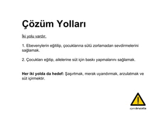 Ç özüm Yolları İki yolu vardır.   1.  Ebevenylerin   eğitilip ,   çocukların a sütü zorlamadan sevdirmelerini sağlamak.   2. Çocukları eğitip, ailelerine süt için baskı  yapmalarını  sağlamak. Her iki yolda da hedef:  Şaşırtmak, merak uyandırmak,  arzulatmak ve süt içirmektir.  