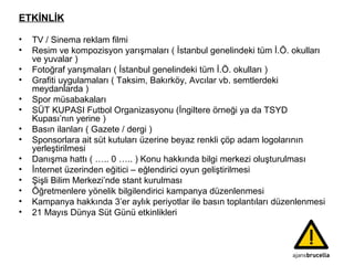 ETKİNLİK TV / Sinema reklam filmi Resim ve kompozisyon yarışmaları ( İstanbul genelindeki tüm İ.Ö. okulları ve yuvalar ) Fotoğraf yarışmaları ( İstanbul genelindeki tüm İ.Ö. okulları ) Grafiti uygulamaları ( Taksim, Bakırköy, Avcılar vb. semtlerdeki meydanlarda )  Spor müsabakaları SÜT KUPASI Futbol Organizasyonu (İngiltere örneği ya da TSYD Kupası’nın yerine ) Basın ilanları ( Gazete / dergi )  Sponsorlara ait süt kutuları üzerine beyaz renkli çöp adam logolarının yerleştirilmesi  Danışma hattı ( ….. 0 ….. ) Konu hakkında bilgi merkezi oluşturulması İnternet üzerinden eğitici – eğlendirici oyun geliştirilmesi Şişli Bilim Merkezi’nde stant kurulması Öğretmenlere yönelik bilgilendirici kampanya düzenlenmesi Kampanya hakkında 3’er aylık periyotlar ile basın toplantıları düzenlenmesi 21 Mayıs Dünya Süt Günü etkinlikleri 