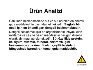 Ürün Analizi Canlıların beslenmesinde süt ve süt ürünleri en önemli gıda maddelerinin başında gelmektedir.  Sağlıklı bir nesil için en önemli şart dengeli beslenmektedir. Dengeli beslenmek için de organizmanın ihtiyacı olan miktarda ve çeşitte besin maddesinin her gün düzenli olarak alınması gerekmektedir.  Süt özellikle protein, kalsiyum, vitamin, mineral, enzim vb. gibi beslenmede çok önemli olan çeşitli besinleri bünyesinde barındıran temel gıda maddesidir. 