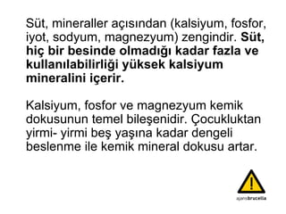 Süt, mineraller açısından (kalsiyum, fosfor, iyot, sodyum, magnezyum) zengindir.  Süt, hiç bir besinde olmadığı kadar fazla ve kullanılabilirliği yüksek kalsiyum mineralini içerir.   Kalsiyum, fosfor ve magnezyum kemik dokusunun temel bileşenidir. Çocukluktan yirmi- yirmi beş yaşına kadar dengeli beslenme ile kemik mineral dokusu artar.  