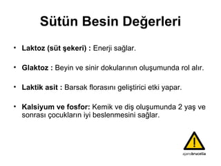 Sütün Besin Değerleri Laktoz (süt şekeri) :   E nerji sağlar . Glaktoz :   Beyin ve sinir dokularının oluşumunda rol alır. Laktik asit :   Barsak florasını geliştirici etki yapar . Kalsiyum ve fosfor:  Kemik ve diş oluşumunda 2  yaş  ve sonrası   çocukların iyi beslenmesin i sağla r. 