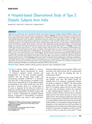 141Indian Journal of Clinical Practice, Vol. 24, No. 2, July 2013
diabetology
T
ype 2 diabetes mellitus (T2DM) is a chronic,
debilitating disease characterized by insulin
resistance, impaired insulin secretion and
hyperglycemia. It is the most prevalent metabolic
condition and one amongst major health and
socioeconomic problems worldwide.1-3 It represents
more than 90% of total prevalence of diabetes in the
world4 and is responsible for 9% of the global mortality
corresponding to four million deaths per year. Since,
the onset is insidious, there is an average delay of
3-5 years in diagnosis. By the time, the condition is
diagnosed, minimal changes responsible for micro- and
macrovascular complications are already present. This
issue is further compounded by untreated diabetes
because of ignorance or inaccessibility to treatment.
Untreated diabetes may result in limb amputation,
A Hospital-based Observational Study of Type 2
Diabetic Subjects from India
MAYUR PATEL*, INA M PATEL*, YASH M PATEL*, SURESH K RATHI**
*All India Institute of Diabetes and Research, Narainpura, Ahmedabad, Gujarat
**SBKS Medical Institute and Research Centre, Piparia, Vadodara, Gujarat
Address for correspondence
Dr Suresh Kumar Rathi
F-102, Aalekh Complex, 8, Amravati Society, Near Yash Complex
Gotri Road, Vadodara, Gujarat - 390 021
E-mail: rathisj@yahoo.com
Abstract
Aim: The aim of this study was to describe the profile of the subjects with type 2 diabetes mellitus (T2DM) to obtain a clear
picture from Western India, that would help in management of diabetes. Methods: An observational study was conducted with
newly diagnosed 622 type 2 diabetic subjects attending Dept. of Diabetology, All India Institute of Diabetes and Research and
Yash Diabetes Specialties Centre (Swasthya), Ahmedabad during the period from August 2006 to January 31, 2009. Subjects
completed an interviewer-administered comprehensive questionnaire, which included variables such as sociodemographic
presenting symptoms, risk profile (hypertension, obesity, dyslipidemia and glycemic status), family history of diabetes, physical
activity and behavioral profile. Blood pressure, body mass index (BMI), glycosylated hemoglobin (HbA1C) and fasting lipid
profile were measured. Descriptive and bivariate analyses were carried out using SPSS version 11.5. Results: A total of 622
T2DM cases with mean age (years) 47.7 ± 10.9 were studied. Of these, 384 (62%) were male. The majority of T2DM subjects were
obese (68%) and 67% had positive family history of diabetes. Renal dysfunctions and vision impairment were found in 10%
(62/622) and 9% (57/622), respectively in T2DM subjects. The mean HbA1C level was 9.02% ± 1.67 and good glycemic control
(HbA1C level <7%) was achieved only in 7.4% T2DM subjects. The Chi-square (χ2) analysis showed that higher BMI (≥25 kg/m2)
is significantly associated with hypertension among T2DM subjects (p < 0.01). There were statistically significant differences
between male and female study subjects with respect to mean age, BMI, waist and hip circumference and mean low-density
lipoprotein (LDL) level (p < 0.05). Conclusions: The present study revealed that obesity, family history of diabetes, dyslipidemia,
uncontrolled glycemic status, sedentary lifestyles and hypertension were more prevalent in T2DM subjects. Hence, the overall
risk profile was very poor and needs improvement. The characterization of this risk profile will contribute in defining more
effective and specific strategies for screening and controlling T2DM in Western India.
Keywords: Type 2 diabetes mellitus, obesity, polyuria, glycemic status, dyslipidemia, India
blindness, kidney failure and neuropathy. T2DM is also
associated with 4-fold increase risk of cardiovascular
events and risk factor for doubling the risk of
cardiovascular death.5-7
The prevalence of T2DM has been rising worldwide
and globally more than 180 million people are
suffering from it. In particular, developing countries
are facing an epidemic of T2DM.8,9 The major global
burden comes from India and China, where more
than 75% of diabetic subjects will live in 2025.4 India,
like many other developing countries, has witnessed
a rapid epidemiological transition in the last two
decades. Coupled with this, there has been a dramatic
improvement of the Indian economy in terms of per
capita income. These dramatic changes have had a great
impact on urbanization and lifestyle of the Indians and
as a result diabetes mellitus has become the main public
health problem. It is amenable to change through early
recognition at the individual level and surveillance at
the population level. Studies showed that India is facing
3-fold rise of prevalence of diabetes in urban (from 5%
to 15%) as well as in rural (2% to 6%) areas.10,11 India
 