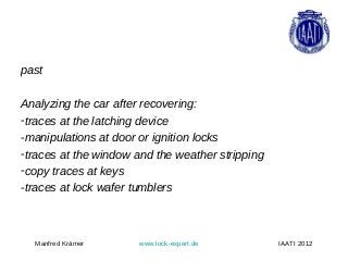 past

Analyzing the car after recovering:
-traces at the latching device
-manipulations at door or ignition locks
-traces at the window and the weather stripping
-copy traces at keys
-traces at lock wafer tumblers



  Manfred Krämer      www.lock-expert.de          IAATI 2012
 