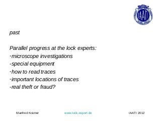 past

Parallel progress at the lock experts:
-microscope investigations
-special equipment
-how to read traces
-important locations of traces
-real theft or fraud?



  Manfred Krämer        www.lock-expert.de   IAATI 2012
 