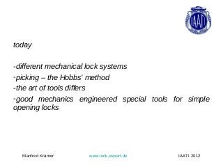 today

-different mechanical lock systems
-picking – the Hobbs’ method
-the art of tools differs
-good mechanics engineered special tools for simple
opening locks




  Manfred Krämer   www.lock-expert.de     IAATI 2012
 