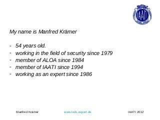 My name is Manfred Krämer

-   54 years old.
-   working in the field of security since 1979
-   member of ALOA since 1984
-   member of IAATI since 1994
-   working as an expert since 1986




    Manfred Krämer       www.lock-expert.de       IAATI 2012
 