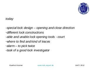 today

-special lock design – opening and close direction
-different lock constructions
-able and unable lock opening tools - court
-where to find and kind of traces
-alarm – to pick twice
-task of a good lock investigator



  Manfred Krämer       www.lock-expert.de            IAATI 2012
 