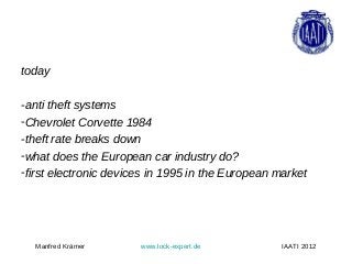 today

-anti theft systems
-Chevrolet Corvette 1984
-theft rate breaks down
-what does the European car industry do?
-first electronic devices in 1995 in the European market




  Manfred Krämer       www.lock-expert.de          IAATI 2012
 