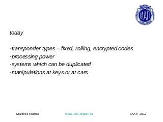 today

-transponder types – fixed, rolling, encrypted codes
-processing power
-systems which can be duplicated
-manipulations at keys or at cars




  Manfred Krämer       www.lock-expert.de          IAATI 2012
 