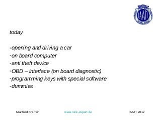 today

-opening and driving a car
-on board computer
-anti theft device
-OBD – interface (on board diagnostic)
-programming keys with special software
-dummies



  Manfred Krämer      www.lock-expert.de   IAATI 2012
 