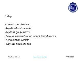 today

-modern car thieves
-key-liked instruments
-keyless go systems
-how to interpret found or not found traces
-examination results
-only the keys are left



  Manfred Krämer       www.lock-expert.de     IAATI 2012
 